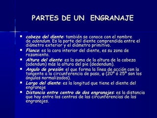 PARTES DE UN ENGRANAJEPARTES DE UN ENGRANAJE
 cabeza del dientecabeza del diente: también se conoce con el nombre: también se conoce con el nombre
de de adendumadendum. Es la parte del diente comprendida entre el. Es la parte del diente comprendida entre el
diámetro exterior y el diámetro primitivo.diámetro exterior y el diámetro primitivo.
 FlancoFlanco: es la cara interior del diente, es su zona de: es la cara interior del diente, es su zona de
rozamiento.rozamiento.
 Altura del dienteAltura del diente: es la suma de la altura de la cabeza: es la suma de la altura de la cabeza
(adendum) más la altura del pie (dedendum).(adendum) más la altura del pie (dedendum).
 Angulo de presiónAngulo de presión: el que forma la línea de acción con la: el que forma la línea de acción con la
tangente a la circunferencia de paso, φ (20º ó 25º son lostangente a la circunferencia de paso, φ (20º ó 25º son los
ángulos normalizados).ángulos normalizados).
 Largo del dienteLargo del diente: es la longitud que tiene el diente del: es la longitud que tiene el diente del
engranajeengranaje
 Distancia entre centro de dos engranajesDistancia entre centro de dos engranajes: es la distancia: es la distancia
que hay entre los centros de las circunferencias de losque hay entre los centros de las circunferencias de los
engranajes.engranajes.
 