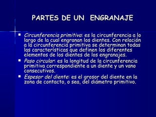 PARTES DE UN ENGRANAJEPARTES DE UN ENGRANAJE
 Circunferencia primitivaCircunferencia primitiva: es la circunferencia a lo: es la circunferencia a lo
largo de la cual engranan los dientes. Con relaciónlargo de la cual engranan los dientes. Con relación
a la circunferencia primitiva se determinan todasa la circunferencia primitiva se determinan todas
las características que definen los diferenteslas características que definen los diferentes
elementos de los dientes de los engranajes.elementos de los dientes de los engranajes.
 Paso circularPaso circular: es la longitud de la circunferencia: es la longitud de la circunferencia
primitiva correspondiente a un diente y un vanoprimitiva correspondiente a un diente y un vano
consecutivos.consecutivos.
 Espesor del dienteEspesor del diente: es el grosor del diente en la: es el grosor del diente en la
zona de contacto, o sea, del diámetro primitivo.zona de contacto, o sea, del diámetro primitivo.
 