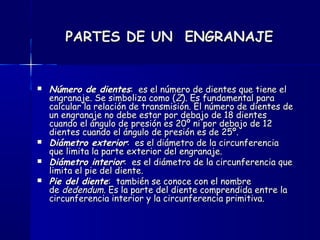 PARTES DE UN ENGRANAJEPARTES DE UN ENGRANAJE
 Número de dientesNúmero de dientes: es el número de dientes que tiene el: es el número de dientes que tiene el
engranaje. Se simboliza como (engranaje. Se simboliza como (ZZ). Es fundamental para). Es fundamental para
calcular la relación de transmisión. El número de dientes decalcular la relación de transmisión. El número de dientes de
un engranaje no debe estar por debajo de 18 dientesun engranaje no debe estar por debajo de 18 dientes
cuando el ángulo de presión es 20º ni por debajo de 12cuando el ángulo de presión es 20º ni por debajo de 12
dientes cuando el ángulo de presión es de 25º.dientes cuando el ángulo de presión es de 25º.
 Diámetro exteriorDiámetro exterior: es el diámetro de la circunferencia: es el diámetro de la circunferencia
que limita la parte exterior del engranaje.que limita la parte exterior del engranaje.
 Diámetro interiorDiámetro interior: es el diámetro de la circunferencia que: es el diámetro de la circunferencia que
limita el pie del diente.limita el pie del diente.
 Pie del dientePie del diente: también se conoce con el nombre: también se conoce con el nombre
de de dedendumdedendum. Es la parte del diente comprendida entre la. Es la parte del diente comprendida entre la
circunferencia interior y la circunferencia primitiva.circunferencia interior y la circunferencia primitiva.
 