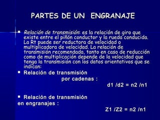 PARTES DE UN ENGRANAJEPARTES DE UN ENGRANAJE
 Relación de transmisiónRelación de transmisión: es la relación de giro que: es la relación de giro que
existe entre el piñón conductor y la rueda conducida.existe entre el piñón conductor y la rueda conducida.
La Rt puede ser reductora de velocidad oLa Rt puede ser reductora de velocidad o
multiplicadora de velocidad. La relación demultiplicadora de velocidad. La relación de
transmisión recomendada, tanto en caso de reduccióntransmisión recomendada, tanto en caso de reducción
como de multiplicación depende de la velocidad quecomo de multiplicación depende de la velocidad que
tenga la transmisión con los datos orientativos que setenga la transmisión con los datos orientativos que se
indican:indican:
 Relación de transmisiónRelación de transmisión
por cadenas :por cadenas :
d1 /d2 = n2 /n1d1 /d2 = n2 /n1
 Relación de transmisiónRelación de transmisión
en engranajes :en engranajes :
Z1 /Z2 = n2 /n1Z1 /Z2 = n2 /n1
 