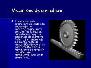 Mecanismo de cremalleraMecanismo de cremallera
 El mecanismo deEl mecanismo de
cremallera aplicado a loscremallera aplicado a los
engranajes loengranajes lo
constituyen una barraconstituyen una barra
con dientes la cual escon dientes la cual es
considerada como unconsiderada como un
engranaje de diámetroengranaje de diámetro
infinito y un engranajeinfinito y un engranaje
de diente recto dede diente recto de
menor diámetro, y sirvemenor diámetro, y sirve
para transformar unpara transformar un
movimiento de rotaciónmovimiento de rotación
del piñón en undel piñón en un
movimiento lineal de lamovimiento lineal de la
cremallera.cremallera.
 