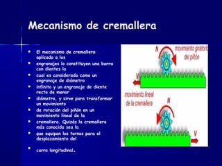 Mecanismo de cremallera
 El mecanismo de cremallera
aplicado a los
 engranajes lo constituyen una barra
con dientes la
 cual es considerada como un
engranaje de diámetro
 infinito y un engranaje de diente
recto de menor
 diámetro, y sirve para transformar
un movimiento
 de rotación del piñón en un
movimiento lineal de la
 cremallera. Quizás la cremallera
más conocida sea la
 que equipan los tornos para el
desplazamiento del

carro longitudinal.
 