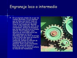 Engranaje loco o intermedioEngranaje loco o intermedio
 En un engrane simple de un par deEn un engrane simple de un par de
ruedas dentadas, el eje impulsorruedas dentadas, el eje impulsor
que se llama eje motor tiene unque se llama eje motor tiene un
sentido de giro contrario al quesentido de giro contrario al que
tiene el eje conducido. Muchastiene el eje conducido. Muchas
veces, en las máquinas, esto no esveces, en las máquinas, esto no es
conveniente, porque es necesarioconveniente, porque es necesario
que los dos ejes giren en el mismoque los dos ejes giren en el mismo
sentido. Para conseguir estesentido. Para conseguir este
objetivo se intercalan entre losobjetivo se intercalan entre los
dos engranajes un tercerdos engranajes un tercer
engranaje que gira libre en un eje,engranaje que gira libre en un eje,
y que lo único que hace es invertiry que lo único que hace es invertir
el sentido de giro del ejeel sentido de giro del eje
conducido, porque la relación deconducido, porque la relación de
transmisión no se altera entransmisión no se altera en
absoluto. Esta rueda intermediaabsoluto. Esta rueda intermedia
hace las veces de motora yhace las veces de motora y
conducida y por lo tanto no alteraconducida y por lo tanto no altera
la relación de transmisión.la relación de transmisión.
 