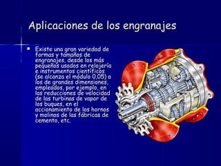 Aplicaciones de los engranajesAplicaciones de los engranajes
 Existe una gran variedad deExiste una gran variedad de
formas y tamaños deformas y tamaños de
engranajes, desde los másengranajes, desde los más
pequeños usados en relojeríapequeños usados en relojería
e instrumentos científicose instrumentos científicos
(se alcanza el módulo 0,05) a(se alcanza el módulo 0,05) a
los de grandes dimensiones,los de grandes dimensiones,
empleados, por ejemplo, enempleados, por ejemplo, en
las reducciones de velocidadlas reducciones de velocidad
de las turbinas de vapor dede las turbinas de vapor de
los buques, en ellos buques, en el
accionamiento de los hornosaccionamiento de los hornos
y molinos de las fábricas dey molinos de las fábricas de
cemento, etc.cemento, etc.
 