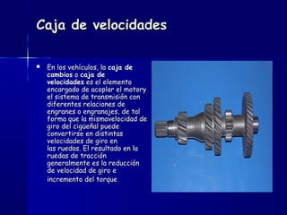 Caja de velocidadesCaja de velocidades
 En los vehículos, la En los vehículos, la caja decaja de
cambioscambios o  o caja decaja de
velocidadesvelocidades es el elemento es el elemento
encargado de acoplar el motoryencargado de acoplar el motory
el sistema de transmisión conel sistema de transmisión con
diferentes relaciones dediferentes relaciones de
engranes o engranajes, de talengranes o engranajes, de tal
forma que la mismavelocidad deforma que la mismavelocidad de
giro del cigüeñal puedegiro del cigüeñal puede
convertirse en distintasconvertirse en distintas
velocidades de giro envelocidades de giro en
las ruedas. El resultado en lalas ruedas. El resultado en la
ruedas de tracciónruedas de tracción
generalmente es la reduccióngeneralmente es la reducción
de velocidad de giro ede velocidad de giro e
incremento del torqueincremento del torque
 
