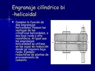 Engranaje cilíndrico biEngranaje cilíndrico bi
-helicoidal-helicoidal
 Cumplen la función deCumplen la función de
dos engranajesdos engranajes
helicoidales. Poseen lashelicoidales. Poseen las
ventajas de losventajas de los
cilíndricos helicoidales, ocilíndricos helicoidales, o
sea bajo ruido y altasea bajo ruido y alta
resistencia. Al igual queresistencia. Al igual que
los engranajeslos engranajes
helicoidales se utilizanhelicoidales se utilizan
en las cajas de reducciónen las cajas de reducción
donde se requiere bajodonde se requiere bajo
ruido. Ejemplo:ruido. Ejemplo:
reductores de plantas dereductores de plantas de
procesamiento deprocesamiento de
cementocemento
 