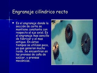 Engranaje cilíndrico rectoEngranaje cilíndrico recto
 Es el engranaje donde laEs el engranaje donde la
sección de corte sesección de corte se
mantiene constante conmantiene constante con
respecto al eje axial. Esrespecto al eje axial. Es
el engranaje mas sencilloel engranaje mas sencillo
de fabricar y el masde fabricar y el mas
antiguo. En estosantiguo. En estos
tiempos se utilizan poco,tiempos se utilizan poco,
ya que generan muchoya que generan mucho
ruido. Se encuentran enruido. Se encuentran en
las prensas de caña delas prensas de caña de
azúcar, y prensasazúcar, y prensas
mecánicas.mecánicas.
 