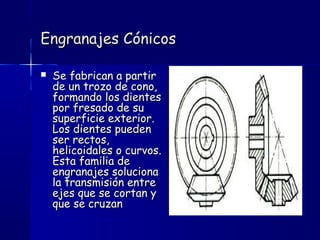 Engranajes CónicosEngranajes Cónicos
 Se fabrican a partirSe fabrican a partir
de un trozo de cono,de un trozo de cono,
formando los dientesformando los dientes
por fresado de supor fresado de su
superficie exterior.superficie exterior.
Los dientes puedenLos dientes pueden
ser rectos,ser rectos,
helicoidales o curvos.helicoidales o curvos.
Esta familia deEsta familia de
engranajes solucionaengranajes soluciona
la transmisión entrela transmisión entre
ejes que se cortan yejes que se cortan y
que se cruzanque se cruzan
 