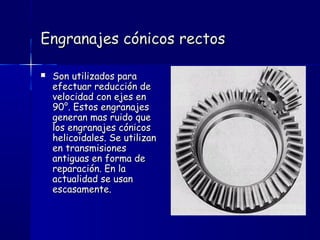 Engranajes cónicos rectosEngranajes cónicos rectos
 Son utilizados paraSon utilizados para
efectuar reducción deefectuar reducción de
velocidad con ejes envelocidad con ejes en
90°. Estos engranajes90°. Estos engranajes
generan mas ruido quegeneran mas ruido que
los engranajes cónicoslos engranajes cónicos
helicoidales. Se utilizanhelicoidales. Se utilizan
en transmisionesen transmisiones
antiguas en forma deantiguas en forma de
reparación. En lareparación. En la
actualidad se usanactualidad se usan
escasamente.escasamente.
 