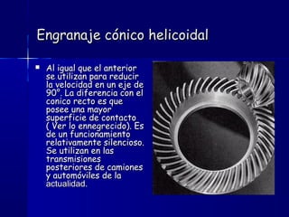 Engranaje cónico helicoidalEngranaje cónico helicoidal
 Al igual que el anteriorAl igual que el anterior
se utilizan para reducirse utilizan para reducir
la velocidad en un eje dela velocidad en un eje de
90°. La diferencia con el90°. La diferencia con el
conico recto es queconico recto es que
posee una mayorposee una mayor
superficie de contactosuperficie de contacto
( Ver lo ennegrecido). Es( Ver lo ennegrecido). Es
de un funcionamientode un funcionamiento
relativamente silencioso.relativamente silencioso.
Se utilizan en lasSe utilizan en las
transmisionestransmisiones
posteriores de camionesposteriores de camiones
y automóviles de lay automóviles de la
actualidad.actualidad.
 