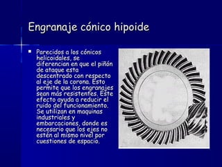 Engranaje cónico hipoideEngranaje cónico hipoide
 Parecidos a los cónicosParecidos a los cónicos
helicoidales, sehelicoidales, se
diferencian en que el piñóndiferencian en que el piñón
de ataque estade ataque esta
descentrado con respectodescentrado con respecto
al eje de la corona. Estoal eje de la corona. Esto
permite que los engranajespermite que los engranajes
sean más resistentes. Estesean más resistentes. Este
efecto ayuda a reducir elefecto ayuda a reducir el
ruido del funcionamiento.ruido del funcionamiento.
Se utilizan en maquinasSe utilizan en maquinas
industriales yindustriales y
embarcaciones, donde esembarcaciones, donde es
necesario que los ejes nonecesario que los ejes no
estén al mismo nivel porestén al mismo nivel por
cuestiones de espacio.cuestiones de espacio.
 