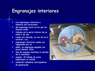 Engranajes interiores
 Los engranajes interiores o
anulares son variaciones
 del engranaje recto en los que los
dientes están
 tallados en la parte interior de un
anillo o de una
 rueda con reborde, en vez de en el
exterior. Los
 engranajes interiores suelen ser
impulsados por un
 piñón, un engranaje pequeño con
pocos dientes. Este
 tipo de engrane mantiene el sentido
de la velocidad
 angular. El tallado de estos
engranajes se realiza
 mediante talladoras mortajadoras
de generación.
 