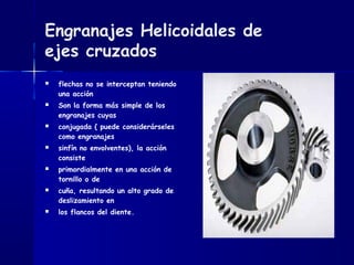 Engranajes Helicoidales de
ejes cruzados
 flechas no se interceptan teniendo
una acción
 Son la forma más simple de los
engranajes cuyas
 conjugada ( puede considerárseles
como engranajes
 sinfín no envolventes), la acción
consiste
 primordialmente en una acción de
tornillo o de
 cuña, resultando un alto grado de
deslizamiento en
 los flancos del diente.
 