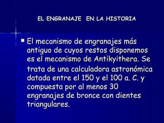 EL ENGRANAJE EN LA HISTORIAEL ENGRANAJE EN LA HISTORIA
 El mecanismo de engranajes másEl mecanismo de engranajes más
antiguo de cuyos restos disponemosantiguo de cuyos restos disponemos
es el es el mecanismo de Antikyitheramecanismo de Antikyithera. Se. Se
trata de una calculadora astronómicatrata de una calculadora astronómica
datada entre el 150 y el 100 a. C. ydatada entre el 150 y el 100 a. C. y
compuesta por al menos 30compuesta por al menos 30
engranajes de bronce con dientesengranajes de bronce con dientes
triangulares. triangulares. 
 
