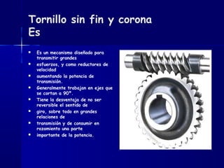 Tornillo sin fin y corona
Es
 Es un mecanismo diseñado para
transmitir grandes
 esfuerzos, y como reductores de
velocidad
 aumentando la potencia de
transmisión.
 Generalmente trabajan en ejes que
se cortan a 90º.
 Tiene la desventaja de no ser
reversible el sentido de
 giro, sobre todo en grandes
relaciones de
 transmisión y de consumir en
rozamiento una parte
 importante de la potencia.
 