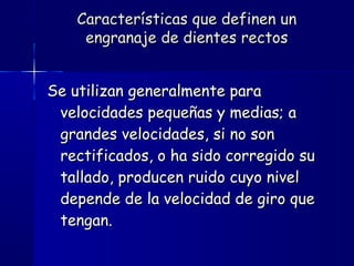 Se utilizan generalmente paraSe utilizan generalmente para
velocidades pequeñas y medias; avelocidades pequeñas y medias; a
grandes velocidades, si no songrandes velocidades, si no son
rectificados, o ha sido corregido surectificados, o ha sido corregido su
tallado, producen ruido cuyo niveltallado, producen ruido cuyo nivel
depende de la velocidad de giro quedepende de la velocidad de giro que
tengan.tengan.
Características que definen unCaracterísticas que definen un
engranaje de dientes rectosengranaje de dientes rectos
 