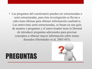 PREGUNTAS
• Las preguntas del cuestionario pueden ser estructuradas o
semi estructuradas, para ésta investigación se llevan a
cabo éstas últimas para obtener información cualitativa.
Las entrevistas semi-estructuradas, se basan en una guía
de asuntos o preguntas y el entrevistador tiene la libertad
de introducir preguntas adicionales para precisar
conceptos u obtener mayor información sobre temas
deseados (Hernández et al, 2003:455).
 