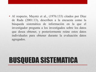 BUSQUEDA SISTEMATICA
• Al respecto, Mayntz et al., (1976:133) citados por Díaz
de Rada (2001:13), describen a la encuesta como la
búsqueda sistemática de información en la que el
investigador pregunta a los investigados sobre los datos
que desea obtener, y posteriormente reúne estos datos
individuales para obtener durante la evaluación datos
agregados.
 