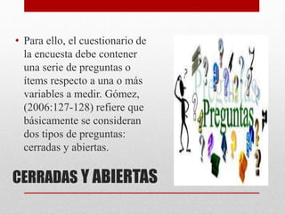 CERRADAS Y ABIERTAS
• Para ello, el cuestionario de
la encuesta debe contener
una serie de preguntas o
ítems respecto a una o más
variables a medir. Gómez,
(2006:127-128) refiere que
básicamente se consideran
dos tipos de preguntas:
cerradas y abiertas.
 