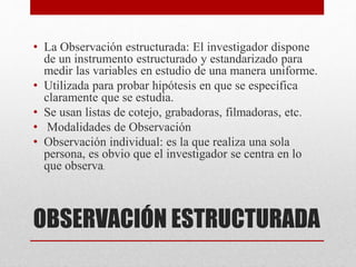 OBSERVACIÓN ESTRUCTURADA
• La Observación estructurada: El investigador dispone
de un instrumento estructurado y estandarizado para
medir las variables en estudio de una manera uniforme.
• Utilizada para probar hipótesis en que se especifica
claramente que se estudia.
• Se usan listas de cotejo, grabadoras, filmadoras, etc.
• Modalidades de Observación
• Observación individual: es la que realiza una sola
persona, es obvio que el investigador se centra en lo
que observa.
 