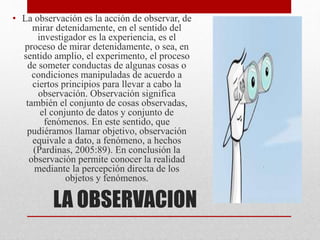LA OBSERVACION
• La observación es la acción de observar, de
mirar detenidamente, en el sentido del
investigador es la experiencia, es el
proceso de mirar detenidamente, o sea, en
sentido amplio, el experimento, el proceso
de someter conductas de algunas cosas o
condiciones manipuladas de acuerdo a
ciertos principios para llevar a cabo la
observación. Observación significa
también el conjunto de cosas observadas,
el conjunto de datos y conjunto de
fenómenos. En este sentido, que
pudiéramos llamar objetivo, observación
equivale a dato, a fenómeno, a hechos
(Pardinas, 2005:89). En conclusión la
observación permite conocer la realidad
mediante la percepción directa de los
objetos y fenómenos.
 