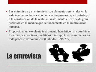 La entrevista
• Las entrevistas y el entrevistar son elementos esenciales en la
vida contemporánea, es comunicación primaria que contribuye
a la construcción de la realidad, instrumento eficaz de de gran
precisión en la medida que se fundamenta en la interrelación
humana.
• Proporciona un excelente instrumento heurístico para combinar
los enfoques prácticos, analíticos e interpretativos implícitos en
todo proceso de comunicar (Galindo, 1998:277).
 