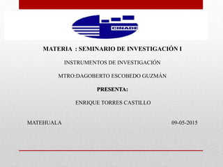 MATERIA : SEMINARIO DE INVESTIGACIÓN I
INSTRUMENTOS DE INVESTIGACIÓN
MTRO:DAGOBERTO ESCOBEDO GUZMÁN
PRESENTA:
ENRIQUE TORRES CASTILLO
MATEHUALA 09-05-2015
 