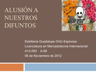 ALUSIÓN A
NUESTROS
DIFUNTOS

     Estefanía Guadalupe Ortíz Espinosa
     Licenciatura en Mercadotecnia Internacional
     A12-093 A-56
     06 de Noviembre de 2012
 