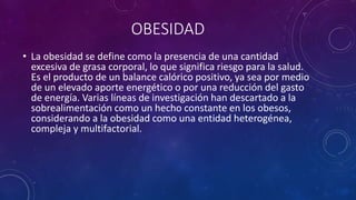 OBESIDAD 
• La obesidad se define como la presencia de una cantidad 
excesiva de grasa corporal, lo que significa riesgo para la salud. 
Es el producto de un balance calórico positivo, ya sea por medio 
de un elevado aporte energético o por una reducción del gasto 
de energía. Varias líneas de investigación han descartado a la 
sobrealimentación como un hecho constante en los obesos, 
considerando a la obesidad como una entidad heterogénea, 
compleja y multifactorial. 
 
