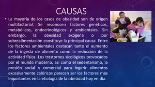 CAUSAS 
• La mayoría de los casos de obesidad son de origen 
multifactorial. Se reconocen factores genéticos, 
metabólicos, endocrinológicos y ambientales. Sin 
embargo, la obesidad exógena o por 
sobrealimentación constituye la principal causa. Entre 
los factores ambientales destacan tanto el aumento 
de la ingesta de alimento como la reducción de la 
actividad física. Los trastornos sicológicos provocados 
por el mundo moderno, así como el sedentarismo, la 
presión social y comercial para ingerir alimentos 
excesivamente calóricos parecen ser los factores más 
importantes en la etiología de la obesidad hoy en día. 
 