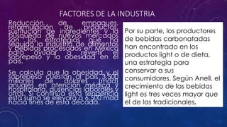 FACTORES DE LA INDUSTRIA 
Reducción de empaques, 
reformulación de productos, 
sustitución de ingredientes y la 
búsqueda de nuevos mercados 
son las estrategias que ha 
seguido la industria de alimentos 
y bebidas procesados en México 
para ayudar a revertir el 
sobrepeso y la obesidad en el 
país. 
Se calcula que la obesidad y el 
sobrepeso cuestan al país 3,500 
millones de dólares (mdd) 
anuales en atención médica y 
hospitalaria, ausencias laborales y 
otros. Si continúa esta tendencia 
esta suma se elevará a 6,500 mdd 
hacia fines de esta década. 
Por su parte, los productores 
de bebidas carbonatadas 
han encontrado en los 
productos light o de dieta, 
una estrategia para 
conservar a sus 
consumidores. Según Anell, el 
crecimiento de las bebidas 
light es tres veces mayor que 
el de las tradicionales. 
 