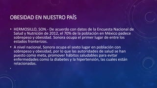 OBESIDAD EN NUESTRO PAÍS 
• HERMOSILLO, SON.- De acuerdo con datos de la Encuesta Nacional de 
Salud y Nutrición de 2012, el 70% de la población en México padece 
sobrepeso y obesidad. Sonora ocupa el primer lugar de entre los 
estados fronterizos. 
• A nivel nacional, Sonora ocupa el sexto lugar en población con 
sobrepeso y obesidad, por lo que las autoridades de salud se han 
puesto como meta, promover hábitos saludables para evitar 
enfermedades como la diabetes y la hipertensión, las cuales están 
relacionadas. 
• 
 