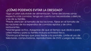 .¿CÓMO PODEMOS EVITAR LA OBESIDAD? 
*Siga un plan saludable de alimentación. Tome decisiones sanas 
respecto a las comidas; tenga en cuenta sus necesidades calóricas 
y las de su familia. 
*Preste atención al tamaño de las raciones. Fíjese en el tamaño de 
las raciones de los expendios de comidas rápidas y de otros 
restaurantes. 
*Manténgase activo. Asegúrese de que el tiempo que dedica para 
usted mismo y para su familia incluya actividad física. 
*Disminuya el tiempo que pasa frente a la pantalla. Limite el uso de 
televisores, computadoras, reproductores de DVD y juegos de video. 
 