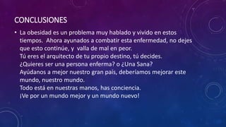 CONCLUSIONES 
• La obesidad es un problema muy hablado y vivido en estos 
tiempos. Ahora ayunados a combatir esta enfermedad, no dejes 
que esto continúe, y valla de mal en peor. 
Tú eres el arquitecto de tu propio destino, tú decides. 
¿Quieres ser una persona enferma? o ¿Una Sana? 
Ayúdanos a mejor nuestro gran país, deberíamos mejorar este 
mundo, nuestro mundo. 
Todo está en nuestras manos, has conciencia. 
¡Ve por un mundo mejor y un mundo nuevo! 
 