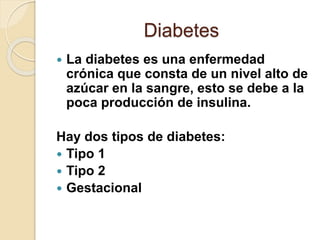 Diabetes
 La diabetes es una enfermedad
crónica que consta de un nivel alto de
azúcar en la sangre, esto se debe a la
poca producción de insulina.
Hay dos tipos de diabetes:
 Tipo 1
 Tipo 2
 Gestacional
 