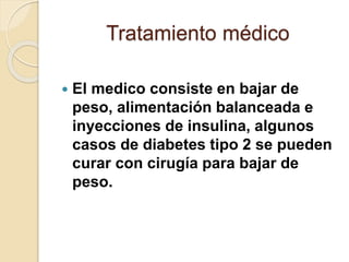 Tratamiento médico
 El medico consiste en bajar de
peso, alimentación balanceada e
inyecciones de insulina, algunos
casos de diabetes tipo 2 se pueden
curar con cirugía para bajar de
peso.
 