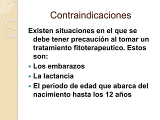 Contraindicaciones
Existen situaciones en el que se
debe tener precaución al tomar un
tratamiento fitoterapeutico. Estos
son:
 Los embarazos
 La lactancia
 El periodo de edad que abarca del
nacimiento hasta los 12 años
 