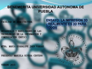 BENEMERITA UNIVERSIDAD AUTONOMA DE
PUEBLA
FACULTAD DE ARQUITECTURA
DESARROLLO Y HABILIDADES DE LAS
TECNOLOGIAS DE LA INFORMACION Y
COMUNICACIÓN (DHTIC)
MTRA. MARIA GUADALUPE JAEN VARGAS
PRESENTA: MARIELA RIVERA CENTENO
VERANO 2015
ENSAYO: LA IMPRESION 3D
¿REALMENTE ES 3D PARA
TODOS
 