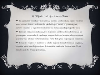  Objetivo del ejercicio aeróbico.
 La realización periódica y constante de ejercicio aeróbico tiene efectos positivos
sobre nuestro sistema cardiovascular y contribuye a reducir la grasa corporal,
siempre y cuando se siga al mismo tiempo una dieta adecuada para perder peso.
 También está demostrado que, tras el ejercicio aeróbico, el metabolismo de las
grasas queda aumentado, de modo que una vez finalizada la sesión, el cuerpo tiende
a quemar más calorías, preferentemente a partir de la grasa corporal, aun en reposo.
 Si nuestro objetivo es mantener la salud y mejorar el metabolismo de las grasas,
conviene hacer un trabajo aeróbico de intensidad moderada, durante unos 30-40
minutos y de 3 a 5 veces por semana.
 