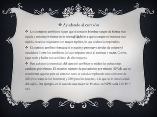  Ayudando al corazón
 Los ejercicios aeróbicos hacen que el corazón bombee sangre de forma más
rápida y con mayor fuerza de lo normal. Debido a que la sangre se bombea más
rápido, necesita oxigenarse con mayor rapidez, lo que acelera la respiración.
 El ejercicio aeróbico fortalece el corazón y promueve niveles de colesterol
saludables. Entre los aeróbicos de bajo impacto están el caminar y nadar. Correr,
jugar tenis y bailar son aeróbicos de alto impacto.
 Para calcular la intensidad del ejercicio aeróbico se miden las pulsaciones
cardiacas por minuto. El máximo número de pulsaciones por minuto (NPM) que se
consideran seguras para un corazón sano se calcula empleando una constante de
220 (en el caso de los hombres) y 210 (para las mujeres), a la que se le resta la edad
del sujeto. Por ejemplo, en el caso de una mujer de 45 años, su NPM sería 210-45 =
165.
 