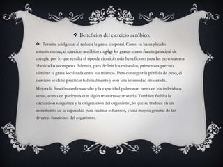  Beneficios del ejercicio aeróbico.
 Permite adelgazar, al reducir la grasa corporal. Como se ha explicado
anteriormente, el ejercicio aeróbico emplea las grasas como fuente principal de
energía, por lo que resulta el tipo de ejercicio más beneficioso para las personas con
obesidad o sobrepeso. Además, para definir los músculos, primero es preciso
eliminar la grasa localizada entre los mismos. Para conseguir la pérdida de peso, el
ejercicio se debe practicar habitualmente y con una intensidad moderada.
Mejora la función cardiovascular y la capacidad pulmonar, tanto en los individuos
sanos, como en pacientes con algún trastorno coronario. También facilita la
circulación sanguínea y la oxigenación del organismo, lo que se traduce en un
incremento de la capacidad para realizar esfuerzos, y una mejora general de las
diversas funciones del organismo.
 