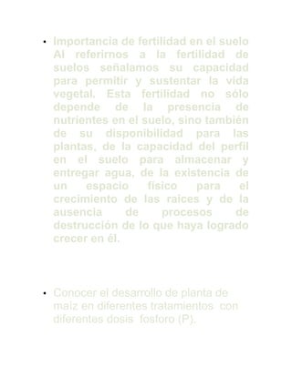 • Importancia de fertilidad en el suelo
Al referirnos a la fertilidad de
suelos señalamos su capacidad
para permitir y sustentar la vida
vegetal. Esta fertilidad no sólo
depende de la presencia de
nutrientes en el suelo, sino también
de su disponibilidad para las
plantas, de la capacidad del perfil
en el suelo para almacenar y
entregar agua, de la existencia de
un espacio físico para el
crecimiento de las raíces y de la
ausencia de procesos de
destrucción de lo que haya logrado
crecer en él.
• Conocer el desarrollo de planta de
maíz en diferentes tratamientos con
diferentes dosis fosforo (P).
 