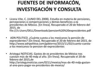 FUENTES DE INFORMACÓN,
INVESTIGACIÓN Y CONSULTA
• Licona Vite, C. (JUNIO DEL 2008). Estudio en materia de pensiones,
percepciones o compensaciones y demás beneficios a ex
presidentes de México. [En línea]. Recuperado el 20 de febrero del
2015, de
file:///c:Users/DELL/Downloads/pension%20%20expresidentes.pdf
• ADN POLITICO. ¿Cuánto cuesta a los mexicanos la pensión de
expresidentes? [En línea]. Recuperado el 20 de febrero del 2015, de
http://www.adnpolitico.com/gobierno/2013/11/02/cuanto-cuesta-
a-los-mexicanos-la-pension-de-expresidentes
• Aristegui NOTICIAS. Gastos de ex presidentes de México nos
cuestan más de 40 mdp al año. [En línea]. Recuperado el 20 de
febrero del 2015,de
http://aristeguinoticias.com/0211/mexico/mas-de-40-mdp-gastan-
al-ano-para-pagar-ex-presidentes-de-mexico/
 