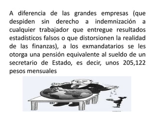 A diferencia de las grandes empresas (que
despiden sin derecho a indemnización a
cualquier trabajador que entregue resultados
estadísticos falsos o que distorsionen la realidad
de las finanzas), a los exmandatarios se les
otorga una pensión equivalente al sueldo de un
secretario de Estado, es decir, unos 205,122
pesos mensuales
 