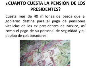 ¿CUANTO CUESTA LA PENSIÓN DE LOS
PRESIDENTES?
Cuesta más de 40 millones de pesos que el
gobierno destina para el pago de pensiones
vitalicias de los ex presidentes de México, así
como el pago de su personal de seguridad y su
equipo de colaboradores.
 