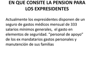 EN QUE CONSITE LA PENSION PARA
LOS EXPRESIDENTES
Actualmente los expresidentes disponen de un
seguro de gastos médicos mensual de 333
salarios mínimos generales, el gasto en
elementos de seguridad. “personal de apoyo”
de los ex mandatarios gastos personales y
manutención de sus familias
 
