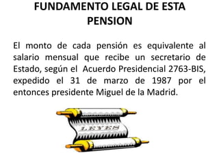 FUNDAMENTO LEGAL DE ESTA
PENSION
El monto de cada pensión es equivalente al
salario mensual que recibe un secretario de
Estado, según el Acuerdo Presidencial 2763-BIS,
expedido el 31 de marzo de 1987 por el
entonces presidente Miguel de la Madrid.
 