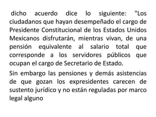 dicho acuerdo dice lo siguiente: "Los
ciudadanos que hayan desempeñado el cargo de
Presidente Constitucional de los Estados Unidos
Mexicanos disfrutarán, mientras vivan, de una
pensión equivalente al salario total que
corresponde a los servidores públicos que
ocupan el cargo de Secretario de Estado.
Sin embargo las pensiones y demás asistencias
de que gozan los expresidentes carecen de
sustento jurídico y no están reguladas por marco
legal alguno
 