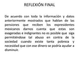 REFLEXIÓN FINAL
De acuerdo con toda la información y datos
anteriormente mostrados que hablan de las
pensiones que reciben los expresidentes
mexicanos darnos cuenta que estas son
exageradas e indignantes no es posible que siga
permitiéndose tal abuso en contra de la
sociedad cuando existe tanta pobreza y
necesidad que con ese dinero se podría ayudar a
disminuir.
 