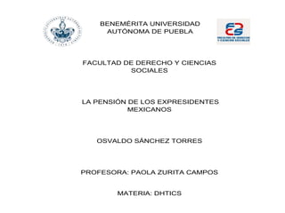 BENEMÉRITA UNIVERSIDAD
AUTÓNOMA DE PUEBLA
FACULTAD DE DERECHO Y CIENCIAS
SOCIALES
LA PENSIÓN DE LOS EXPRESIDENTES
MEXICANOS
OSVALDO SÁNCHEZ TORRES
PROFESORA: PAOLA ZURITA CAMPOS
MATERIA: DHTICS
 
